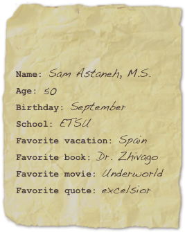

Name: Sam Astaneh, M.S.Age: 50Birthday: September
School: ETSU
Favorite vacation: SpainFavorite book: Dr. Zhivago Favorite movie: UnderworldFavorite quote: excelsior