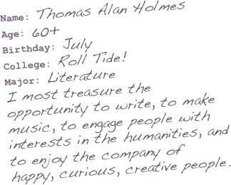 Name: Thomas Alan Holmes
Age: 60+
Birthday: July
College: Roll Tide!
Major: Literature
I most treasure the opportunity to write, to make music, to engage people with interests in the humanities, and to enjoy the company of happy, curious, creative people. 