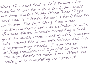 Huck Finn says that if he’d known what trouble it was to make a book, he would not have started it. My friend Judy Slagle says that it’s harder to edit a book than to write one. The best thing I did when working on this book was collaborate with Roxanne Harde, because co-editing a book goes so much easier working with someone who shares the same enthusiasm but has complementary talents. I’m proud of Walking the Line, and I’m glad to have had the opportunity to make a new friend and colleague in completing this project.
