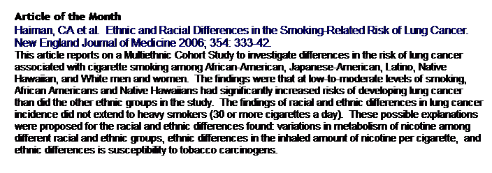 Text Box: Article of the Month
Haiman, CA et al.  Ethnic and Racial Differences in the Smoking-Related Risk of Lung Cancer.   New England Journal of Medicine 2006; 354: 333-42.
This article reports on a Multiethnic Cohort Study to investigate differences in the risk of lung cancer associated with cigarette smoking among African-American, Japanese-American, Latino, Native Hawaiian, and White men and women.  The findings were that at low-to-moderate levels of smoking, African Americans and Native Hawaiians had significantly increased risks of developing lung cancer than did the other ethnic groups in the study.  The findings of racial and ethnic differences in lung cancer incidence did not extend to heavy smokers (30 or more cigarettes a day).  These possible explanations were proposed for the racial and ethnic differences found: variations in metabolism of nicotine among different racial and ethnic groups, ethnic differences in the inhaled amount of nicotine per cigarette,  and ethnic differences is susceptibility to tobacco carcinogens.  
 
 
 
 
 
 
 
 
 
 
 
 
 
 
 
 
 
 
 
 
 
 
 
 
 
 
 
 
 
 
 
 
 
 
 
 
 
 
 
 
 
 
 
 
 
 
 
 
 
 
 
 
 
 
 
 
 
 
 
 
 
 
 
 
 
 
 
 
 
 
 
 
 
 
 
 
 
 
 
 
 
 
 
 
 
 
 
 
 
 
 
 
 
 
 
 
 
 
 
 
 
 
 
 
 
 
 
 
 
 
 
 
 
 
 
 
 
 
 
 
 
 
 
 
 
 
 
 
 
 
 
 
assessed annually for three years.  The research took an ecological approach simultaneously studying multiple individual, family, and community risk and protective factors focused on occurrence of two types of abuse: severe physical assault and assault of child self-esteem.  
 
 
 
 
 
 
 
 
 
 
 
 
 
 
 
 
 
 
 
 
 
 
 
 
 
 
 
 
 
 
 
 
 
 
 
 
 
 
 
 
 
 
 
 
 
 
 
 
 
 
 
 
 
 
 
 
 
 
 
 
 
 
 
 
 
 
 
 
 
 
 
 
 
 
 
 
 
 
 
 
 
 
 
 
 
 
 
 
 
 
 
 
 
 
 
 
 
 
 
 
 
 
 
 
 
 
 
 
 
 
 
 
 
 
 
 
 
 
 
 
 
 
 
 
 
 
 
 
 
 
 
 
 
 
 
 
 
 
 
 
 
 
 
 
 
 
 
 
 
 
 
 
 
 
 
 
 
 
 
 
 
 
 
 
 
 
 
 
 
  
 
 
 
 
