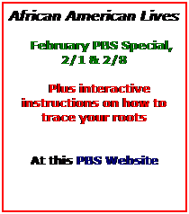 Text Box: African American Lives
 
   February PBS Special, 2/1 & 2/8
 
   Plus interactive instructions on how to trace your roots
 
 
At this PBS Website 
 
 
