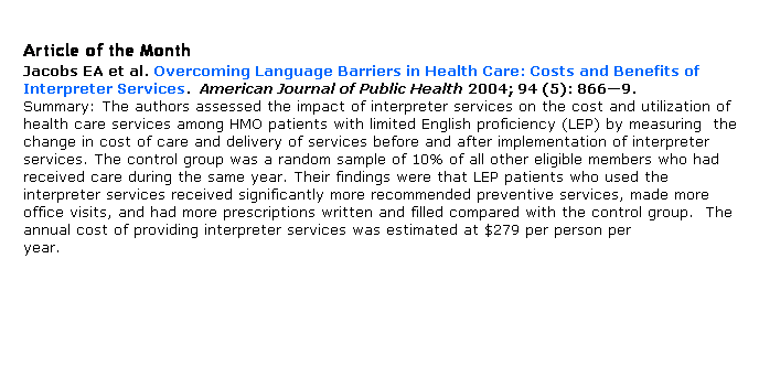 Text Box: Article of the Month
Jacobs EA et al. Overcoming Language Barriers in Health Care: Costs and Benefits of Interpreter Services.  American Journal of Public Health 2004; 94 (5): 8669.
Summary: The authors assessed the impact of interpreter services on the cost and utilization of  health care services among HMO patients with limited English proficiency (LEP) by measuring  the change in cost of care and delivery of services before and after implementation of interpreter services. The control group was a random sample of 10% of all other eligible members who had received care during the same year. Their findings were that LEP patients who used the interpreter services received significantly more recommended preventive services, made more office visits, and had more prescriptions written and filled compared with the control group.  The annual cost of providing interpreter services was estimated at $279 per person per year.                                                                                     
    
 
 
 
 
 
 
 
 
 
 
 
 
 
 
 
 
 
 
 
 
 
 
 
 
 
 
 
 
 
 
 
 
 
 
 
 
 
 
 
 
 
 
 
 
 
 
 
 
 
 
 
 
 
 
 
 
 
 
 
 
 
 
 
 
 
 
 
 
 
 
 
 
 
 
 
 
 
 
 
 
 
 
 
 
 
 
 
 
 
 
 
 
 
 
 
 
 
 
 
 
 
 
 
 
 
 
 
 
 
 
 
 
 
 
 
 
 
 
 
 
 
 
 
 
 
 
 
 
 
 
 
assessed annually for three years.  The research took an ecological approach simultaneously studying multiple individual, family, and community risk and protective factors focused on occurrence of two types of abuse: severe physical assault and assault of child self-esteem.  
 
 
 
 
 
 
 
 
 
 
 
 
 
 
 
 
 
 
 
 
 
 
 
 
 
 
 
 
 
 
 
 
 
 
 
 
 
 
 
 
 
 
 
 
 
 
 
 
 
 
 
 
 
 
 
 
 
 
 
 
 
 
 
 
 
 
 
 
 
 
 
 
 
 
 
 
 
 
 
 
 
 
 
 
 
 
 
 
 
 
 
 
 
 
 
 
 
 
 
 
 
 
 
 
 
 
 
 
 
 
 
 
 
 
 
 
 
 
 
 
 
 
 
 
 
 
 
 
 
 
 
 
 
 
 
 
 
 
 
 
 
 
 
 
 
 
 
 
 
 
 
 
 
 
 
 
 
 
 
 
 
 
 
 
 
 
 
 
 
  
 
 
 
 
