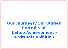 Text Box:  
 
 
 
Our Journeys/Our Stories
Portraits of
 Latino Achievement -
A Virtual Exhibition

