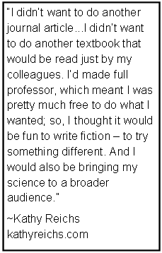 Text Box: I didnt want to do another journal article...I didnt want to do another textbook that would be read just by my 
colleagues. Id made full 
professor, which meant I was pretty much free to do what I wanted; so, I thought it would be fun to write fiction  to try something different. And I would also be bringing my science to a broader audience.
~Kathy Reichs
kathyreichs.com
