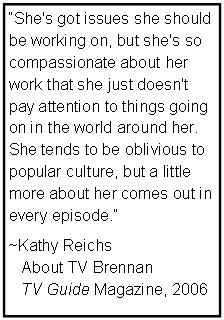 Text Box: She's got issues she should be working on, but she's so 
compassionate about her work that she just doesn't pay attention to things going on in the world around her. She tends to be oblivious to popular culture, but a little more about her comes out in every episode. 
~Kathy Reichs 
   About TV Brennan
   TV Guide Magazine, 2006

