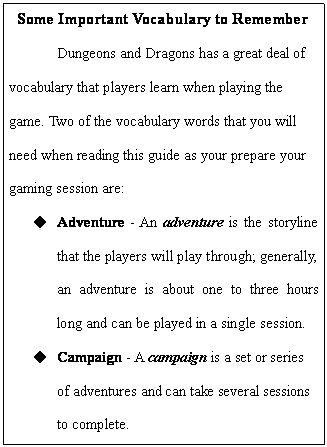 Text Box: Some Important Vocabulary to Remember
	Dungeons and Dragons has a great deal of vocabulary that players learn when playing the game. Two of the vocabulary words that you will need when reading this guide as your prepare your gaming session are:
u	Adventure - An adventure is the storyline that the players will play through; generally, an adventure is about one to three hours long and can be played in a single session. 
u	Campaign - A campaign is a set or series of adventures and can take several sessions to complete.
